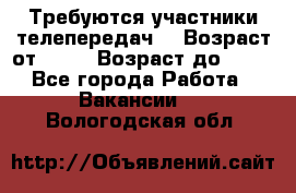 Требуются участники телепередач. › Возраст от ­ 18 › Возраст до ­ 60 - Все города Работа » Вакансии   . Вологодская обл.